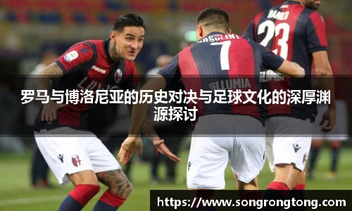 罗马与博洛尼亚的历史对决与足球文化的深厚渊源探讨