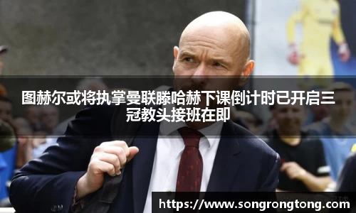 图赫尔或将执掌曼联滕哈赫下课倒计时已开启三冠教头接班在即